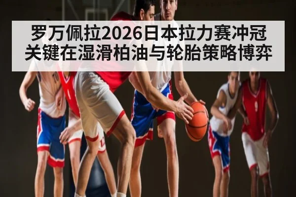 罗万佩拉2026日本拉力赛冲冠关键在湿滑柏油与轮胎策略博弈