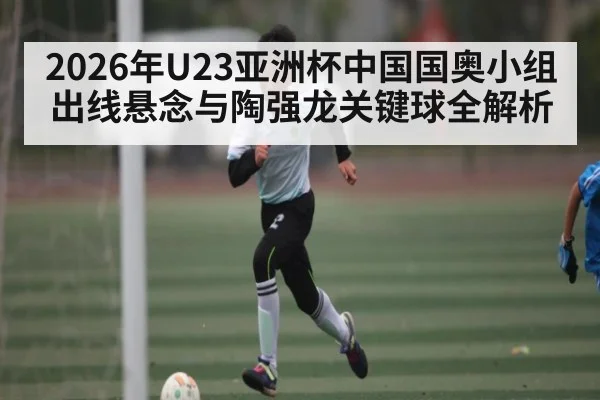 2026年U23亚洲杯中国国奥小组出线悬念与陶强龙关键球全解析
