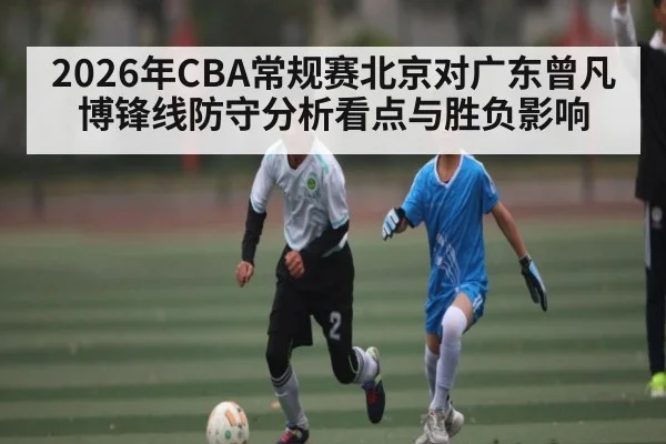 2026年CBA常规赛北京对广东曾凡博锋线防守分析看点与胜负影响